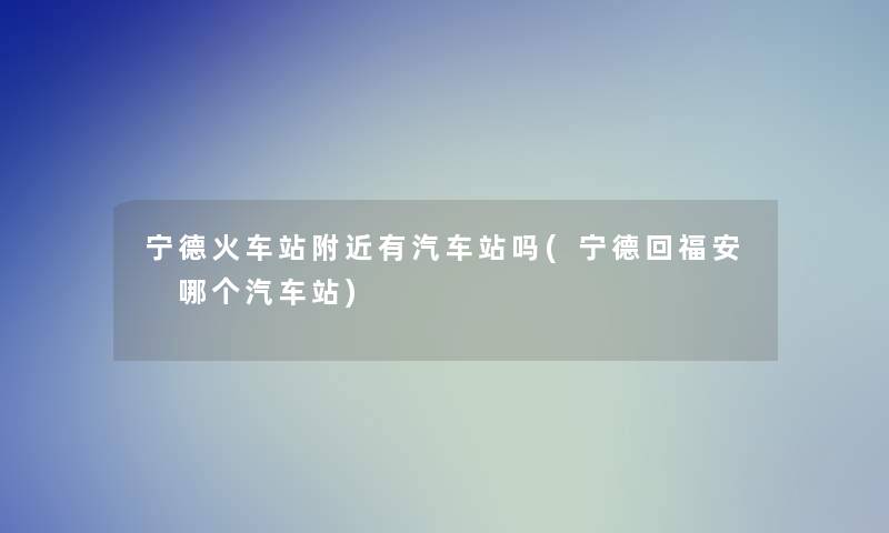 宁德火车站附近有汽车站吗(宁德回福安 哪个汽车站)