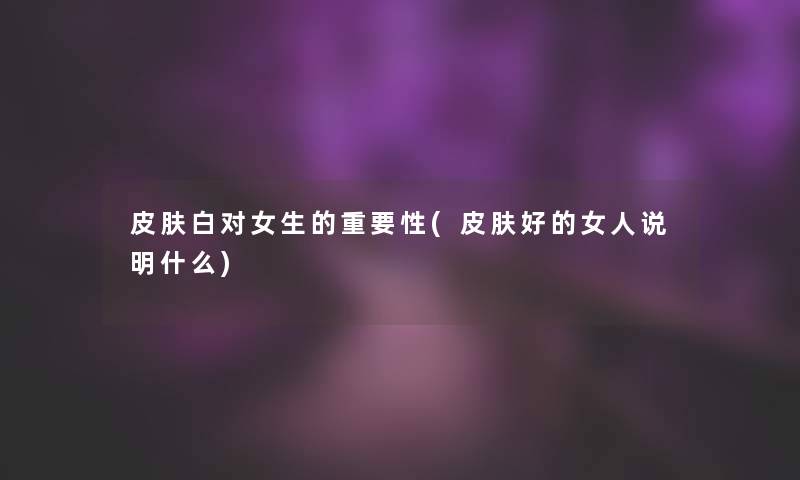 皮肤白对女生的重要性(皮肤好的女人说明什么)