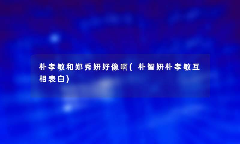 朴孝敏和郑秀妍好像啊(朴智妍朴孝敏互相表白)