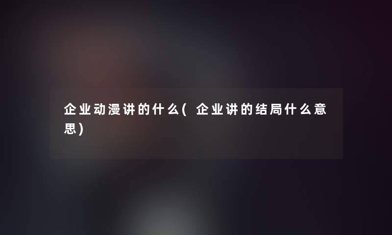 企业动漫讲的什么(企业讲的结局什么意思)