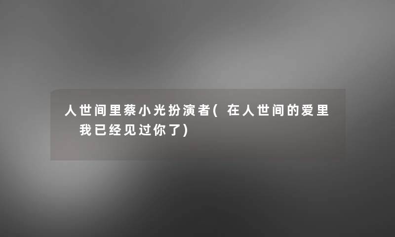 人世间里蔡小光扮演者(在人世间的爱里 我已经见过你了)