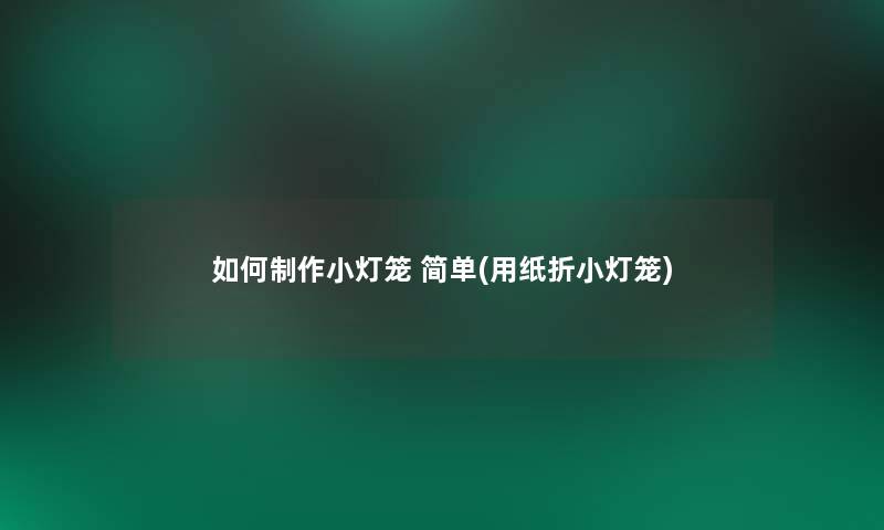 如何制作小灯笼 简单(用纸折小灯笼)