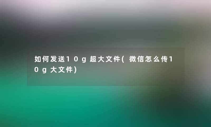 如何发送10g超大文件(微信怎么传10g大文件)