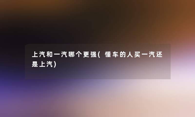 上汽和一汽哪个更强(懂车的人买一汽还是上汽)