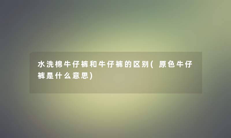 水洗棉牛仔裤和牛仔裤的区别(原色牛仔裤是什么意思)