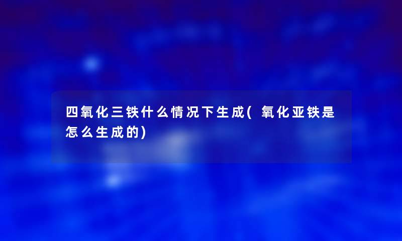 四氧化三铁什么情况下生成(氧化亚铁是怎么生成的)
