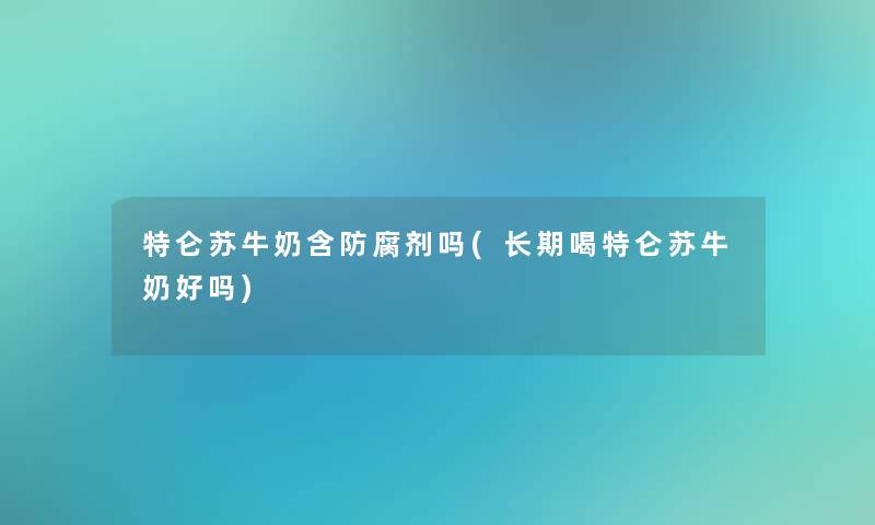 特仑苏牛奶含防腐剂吗(长期喝特仑苏牛奶好吗)