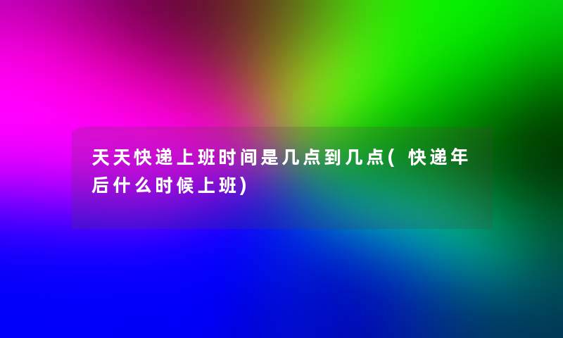 天天快递上班时间是几点到几点(快递年后什么时候上班)