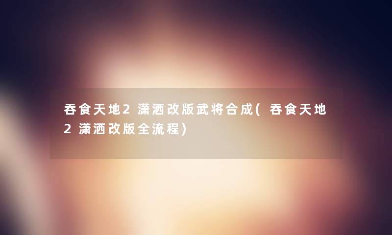 吞食天地2潇洒改版武将合成(吞食天地2潇洒改版全流程)