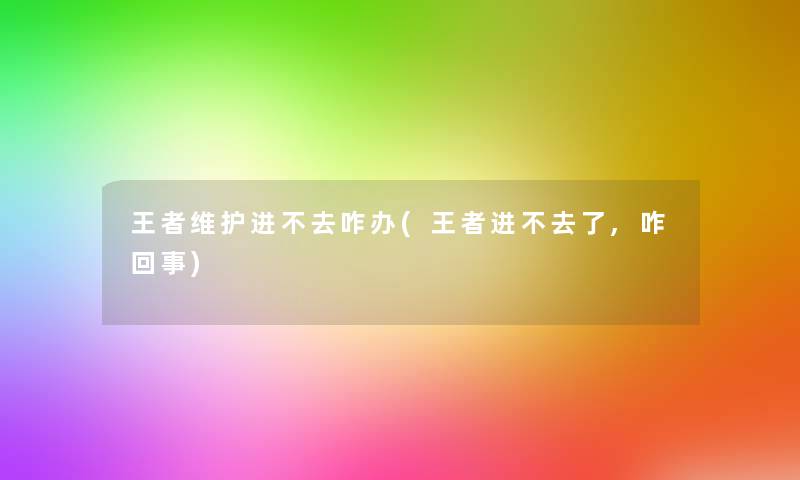 王者维护进不去咋办(王者进不去了,咋回事)