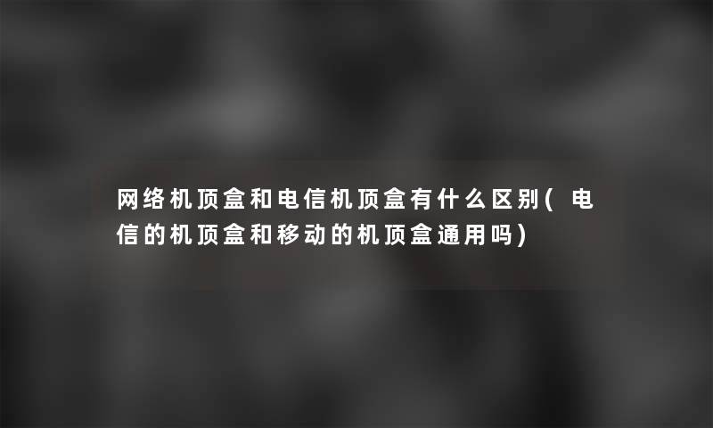 网络机顶盒和电信机顶盒有什么区别(电信的机顶盒和移动的机顶盒通用吗)