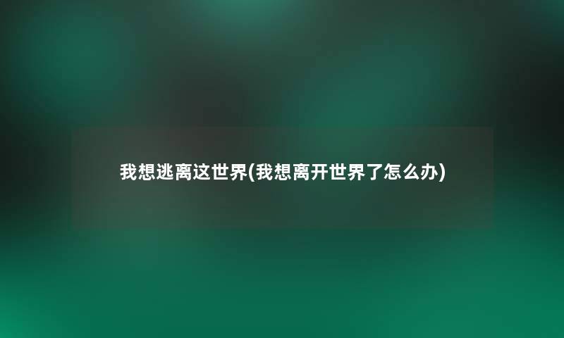 我想逃离这世界(我想离开世界了怎么办)