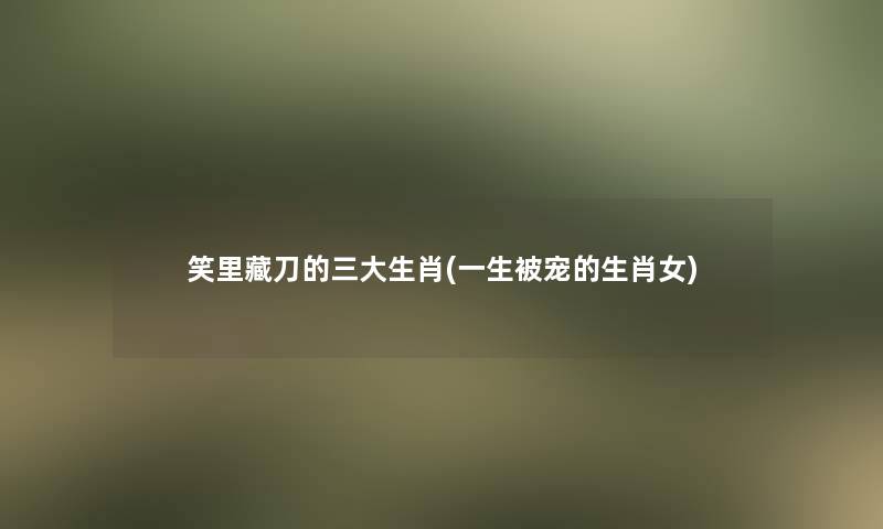 笑里藏刀的三大生肖(一生被宠的生肖女)