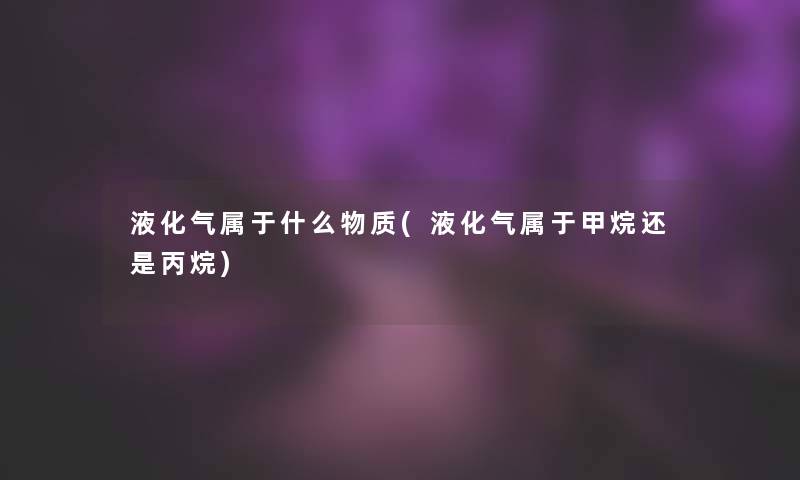 液化气属于什么物质(液化气属于甲烷还是丙烷)