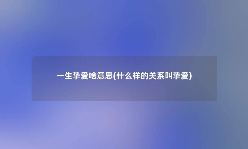 一生挚爱啥意思(什么样的关系叫挚爱)