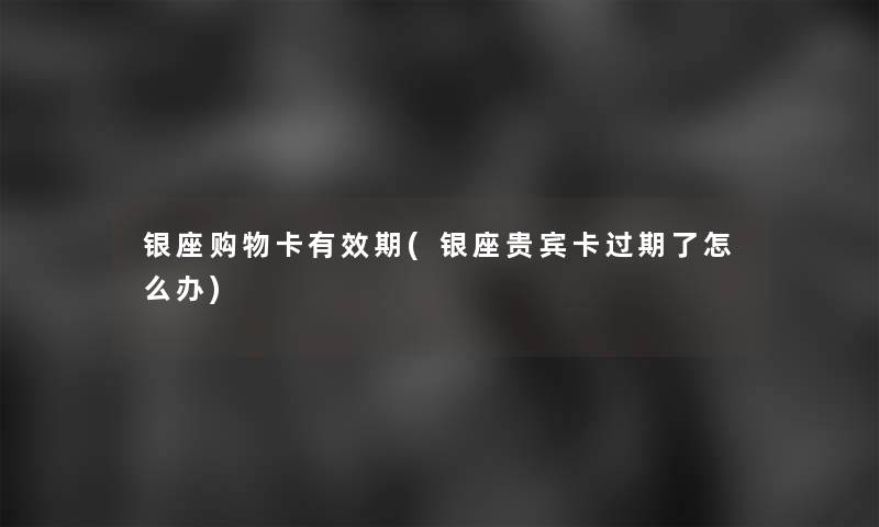银座购物卡有效期(银座贵宾卡过期了怎么办)