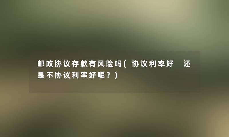 邮政协议存款有风险吗(协议利率好 还是不协议利率好呢？)