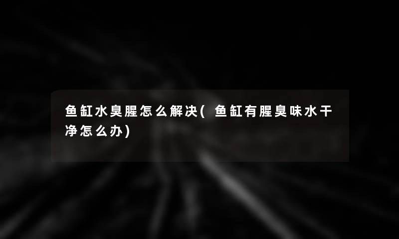 鱼缸水臭腥怎么解决(鱼缸有腥臭味水干净怎么办)