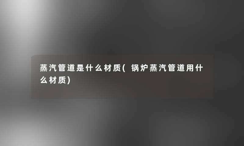 蒸汽管道是什么材质(锅炉蒸汽管道用什么材质)