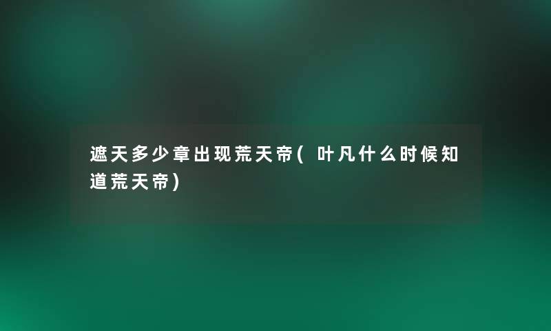 遮天多少章出现荒天帝(叶凡什么时候知道荒天帝)