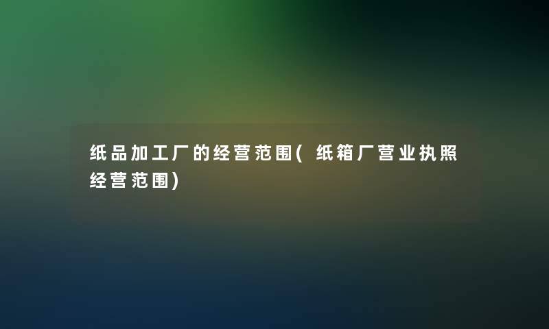 纸品加工厂的经营范围(纸箱厂营业执照经营范围)