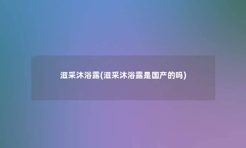 滋采沐浴露(滋采沐浴露是国产的吗)