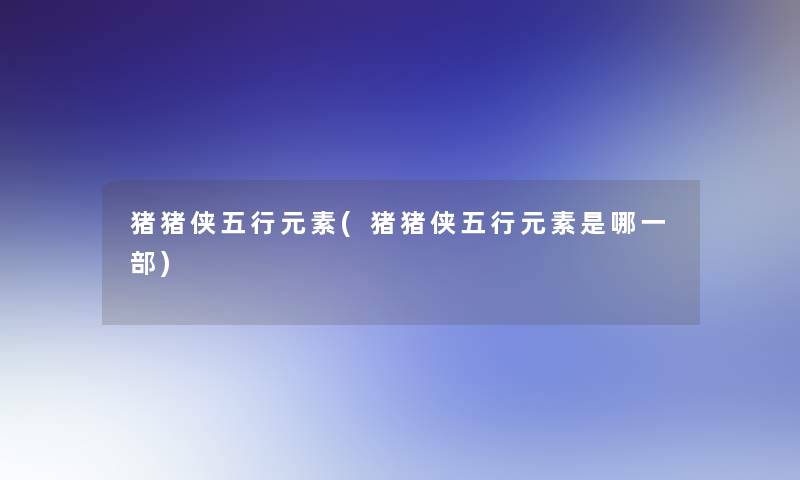 猪猪侠五行元素(猪猪侠五行元素是哪一部)