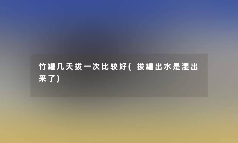 竹罐几天拔一次比较好(拔罐出水是湿出来了)