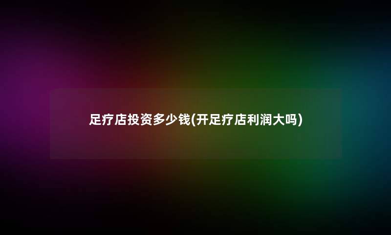 足疗店投资多少钱(开足疗店利润大吗)