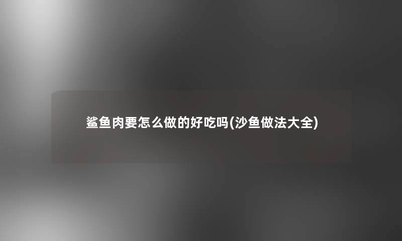 鲨鱼肉要怎么做的好吃吗(沙鱼做法大全)