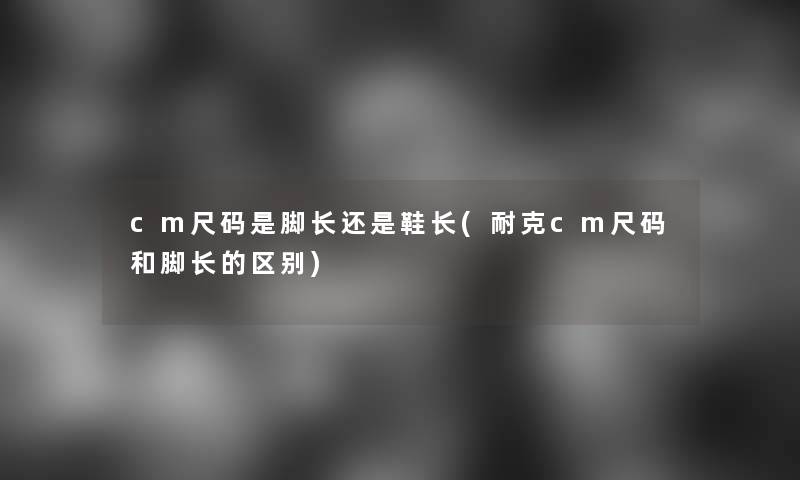 cm尺码是脚长还是鞋长(耐克cm尺码和脚长的区别)