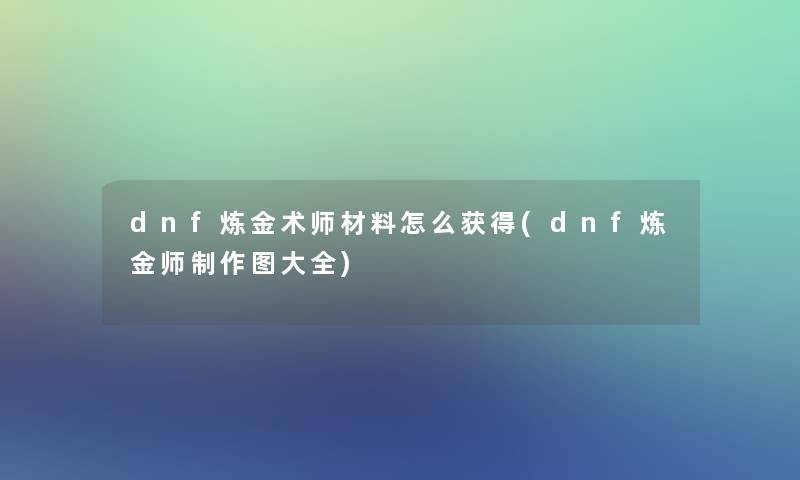 dnf炼金术师材料怎么获得(dnf炼金师制作图大全)