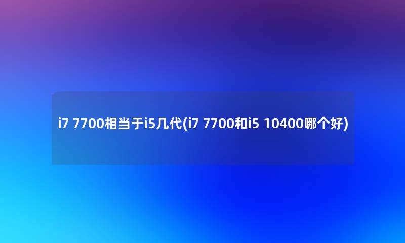 i7 7700相当于i5几代(i7 7700和i5 10400哪个好)