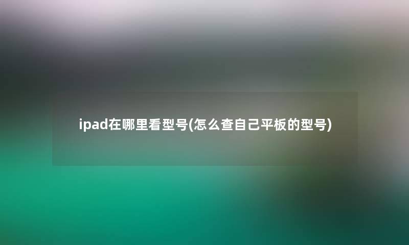 ipad在哪里看型号(怎么查自己平板的型号)