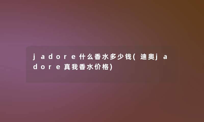 jadore什么香水多少钱(迪奥jadore真我香水价格)