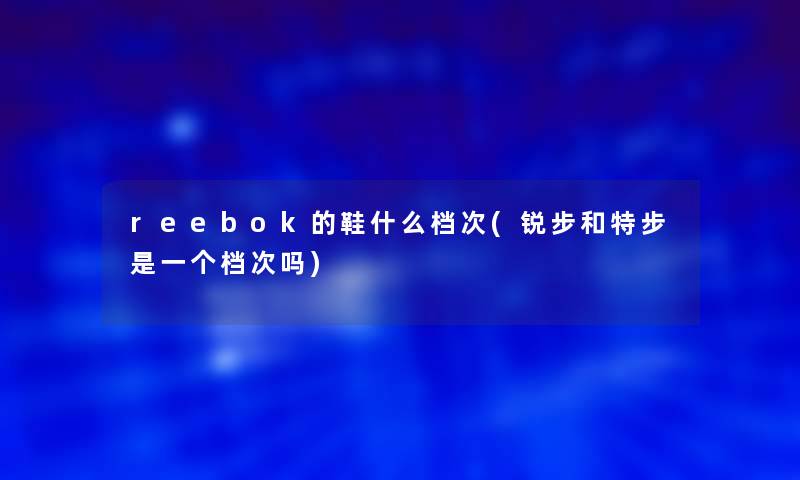 reebok的鞋什么档次(锐步和特步是一个档次吗)