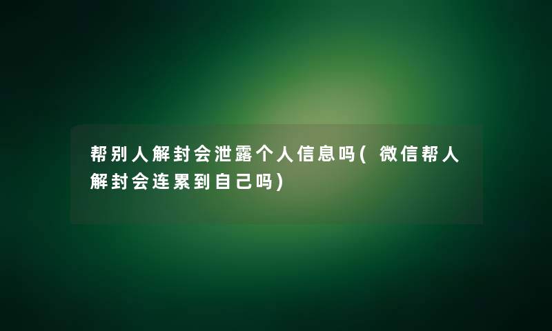 帮别人解封会泄露个人信息吗(微信帮人解封会连累到自己吗)