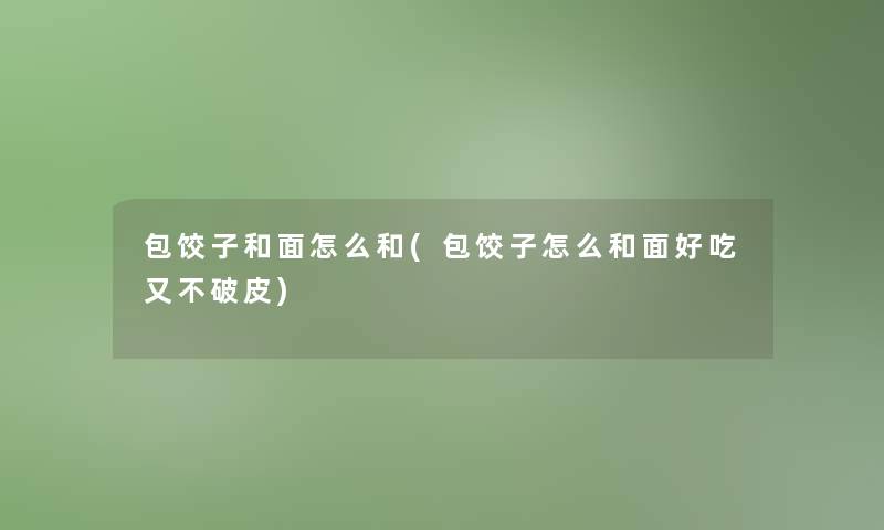 包饺子和面怎么和(包饺子怎么和面好吃又不破皮)