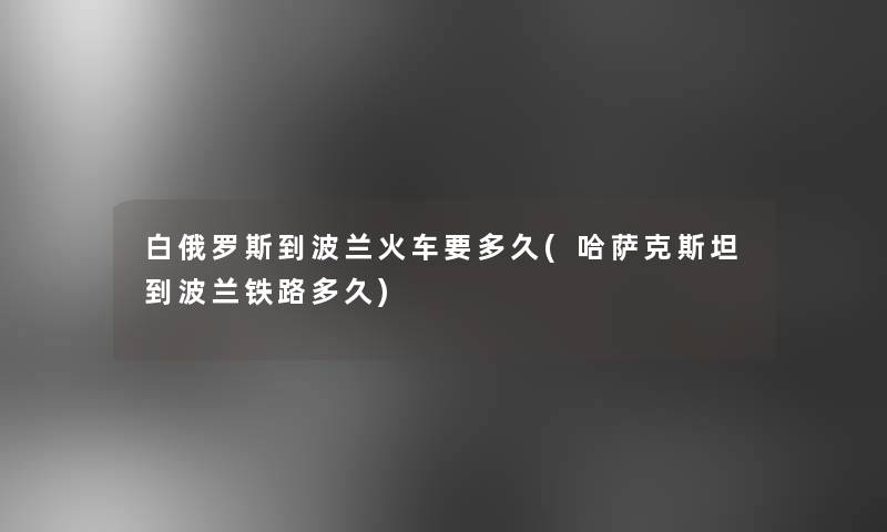白俄罗斯到波兰火车要多久(哈萨克斯坦到波兰铁路多久)