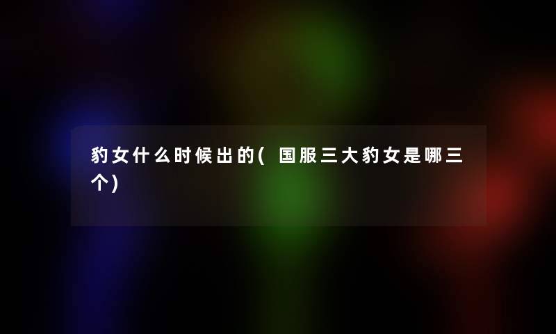豹女什么时候出的(国服三大豹女是哪三个)