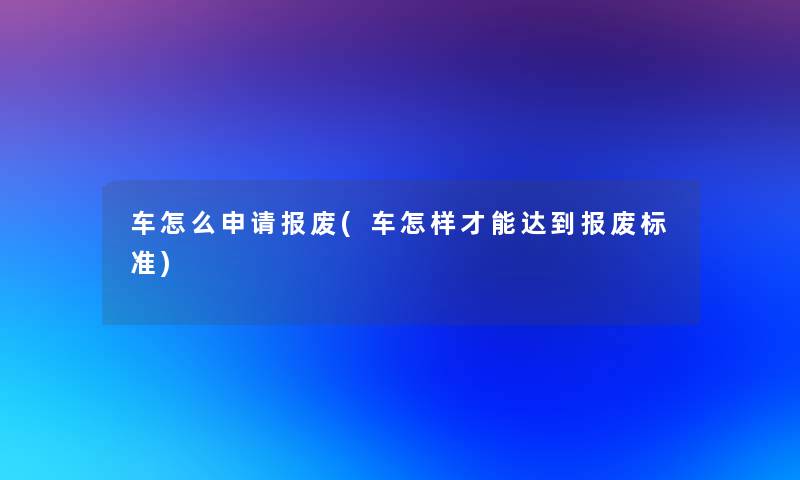 车怎么申请报废(车怎样才能达到报废标准)