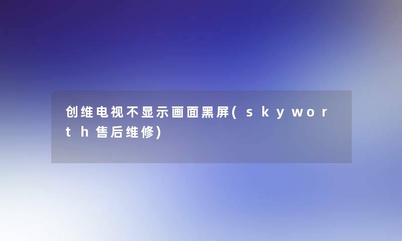 创维电视不显示画面黑屏(skyworth售后维修)