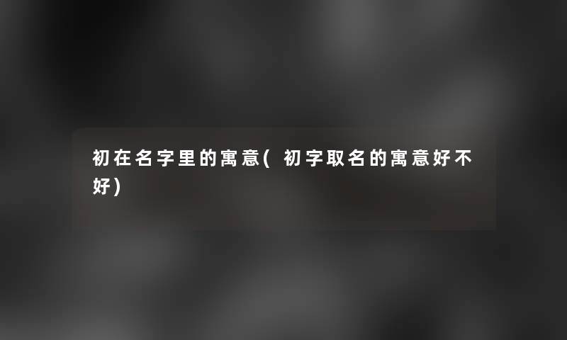 初在名字里的寓意(初字取名的寓意好不好)