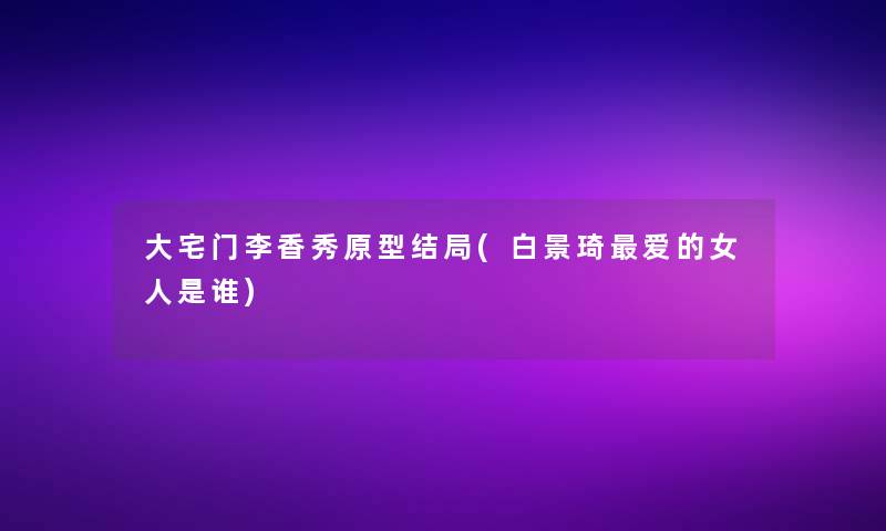 大宅门李香秀原型结局(白景琦爱的女人是谁)