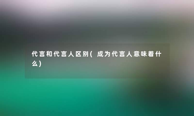 代言和代言人区别(成为代言人意味着什么)