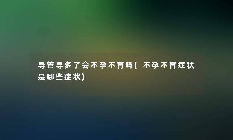 导管导多了会不孕不育吗(不孕不育症状是哪些症状)