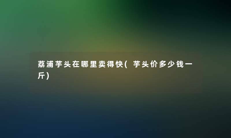 荔浦芋头在哪里卖得快(芋头价多少钱一斤)