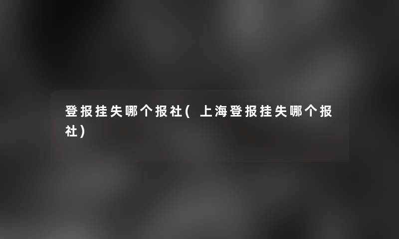 登报挂失哪个报社(上海登报挂失哪个报社)