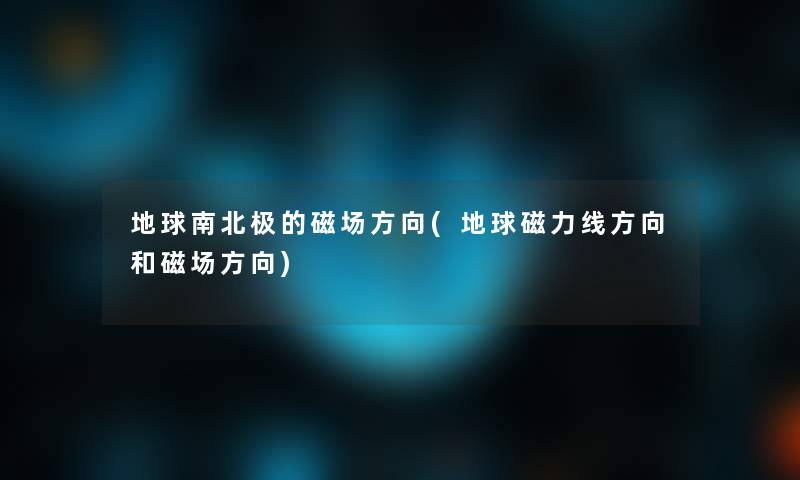 地球南北极的磁场方向(地球磁力线方向和磁场方向)