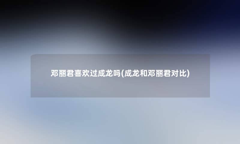 邓丽君喜欢过成龙吗(成龙和邓丽君对比)